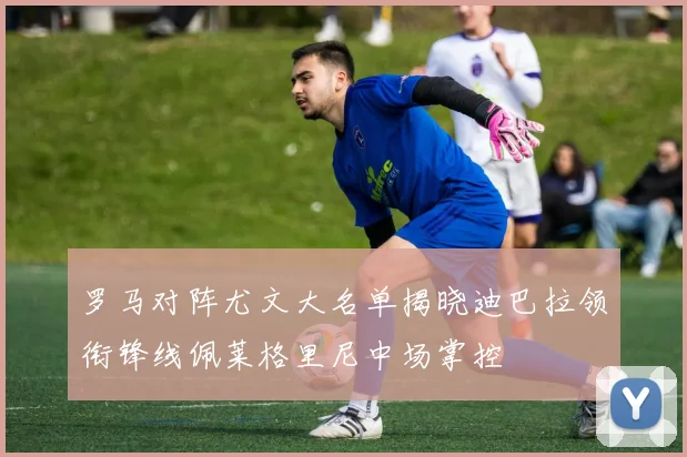 罗马对阵尤文大名单揭晓迪巴拉领衔锋线佩莱格里尼中场掌控