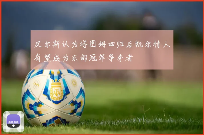 皮尔斯认为塔图姆回归后凯尔特人有望成为东部冠军争夺者