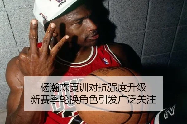 杨瀚森夏训对抗强度升级 新赛季轮换角色引发广泛关注